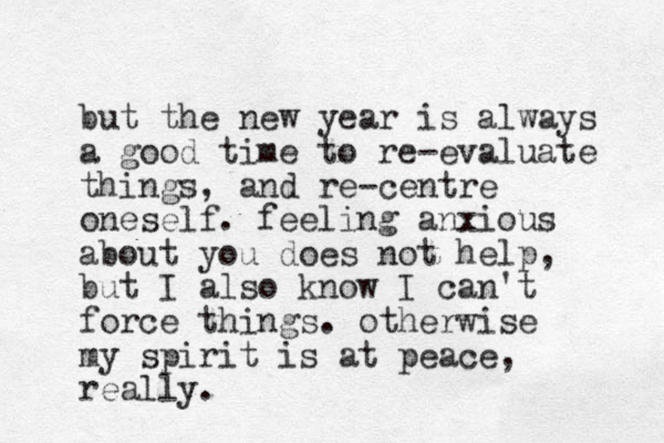 but the new year is always a good time to re-evaluate things, and re-centre oneself. feeling anxious about you does not help, but I also know I can't force things. otherwise my spirit is at peace, really.