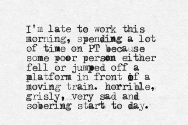 I'm late to work this morning, spending a lot of time on PT because some poor person either fell or jumped off a m platform in front if o o a moving train. horrible, grisly, very sad and sobering start to day. 