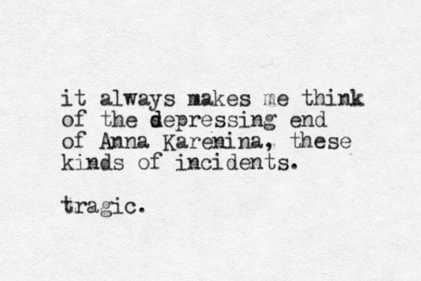 it always makes me think of the s d depressing end of Anna Karenina, these kinds of incidents. tragic.