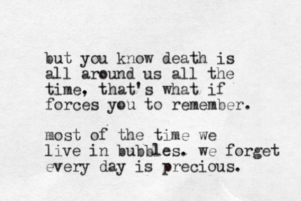 but you know death is all around us all the time. , that's what if forces you to remember. most of the time we live in bubbles. we forget every day is precious.