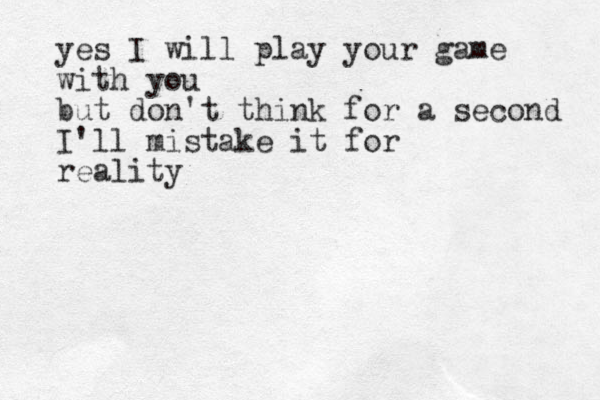 yes I will play your game with you but don't think for a second I'll mistake it for reality 