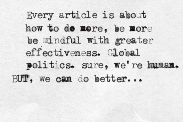 Every article is about how to do more, be more be mindful with greater effectiveness. Global politics. su re, we're human. BUT, we can do better...