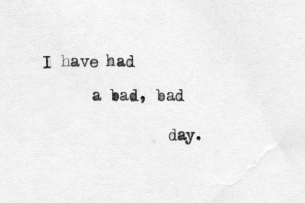 I have had a bad, bad day.