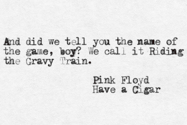 And did we tell you the name of the game, boy? We call it Riding the Gravy Train. Pink Floyd Have a Cigar 