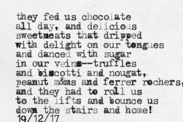 they fed us chocolate all day, and delicious sweetmeats that dripped with delight on our tongues and danced with sugar in our veins--truffles and biscotti and nougat, peanut m&ms and ferrer rochers, and they had to roll us to the lifts and bounce us down the stairs and home! 19/12/17
