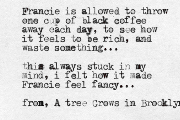 Francie is allowed to throw one cup of black coffee away each day, to see how it feels to be rich, and waste something... this always stuck in my mind, i felt how it made Francie feel fancy... fron m, A tree Grows in Brooklyn 