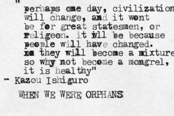 perhaps one day, civilization will change, and it wont be for great statesmen, or religeon. it w ill be because people will have changed. so xx they will become a mixture so why not become a mongrel, it is healthy" " Kazou Ishiguro - WHEN WE WERE ORPHANS