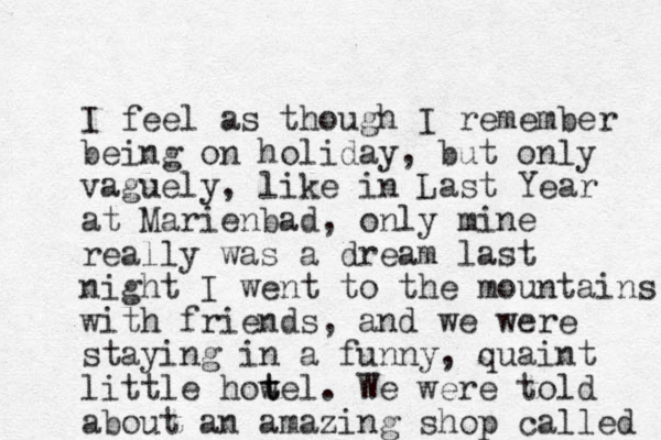 I feel as though I remember being on holiday, but only vaguely, like in Last Year at Marienbad, only mine really was a dream last night I went to the mountains with friends, and we were staying in a funny , quaint little how t tel. We were told about an amazing shop called 
