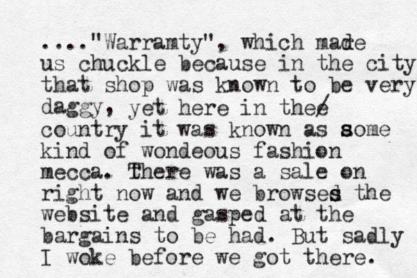 ...."Warramty", which mar de d us chuckle because in the city that shop was known to be very daggy, yet here in thee / country it was know n as aome kind of wondeous fashion mecca. t There was a sale on right now and we browses d s the website and gasped at the bargains to be had. But sadly I woke before we got there. s s 