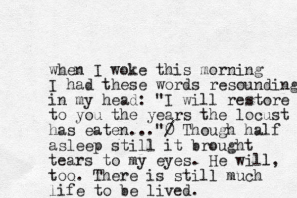 when I woke this morning I had these words resounding in my head: "I will restore to you the years the locust has eaten..."0 / Though half asleep still it brought tears to my eyes. He will, too. There is still much life to be lived.