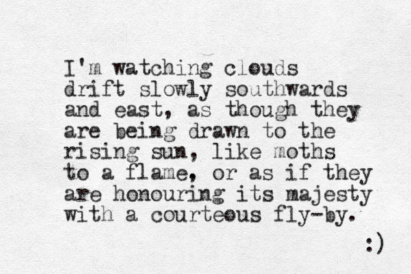 I'm watching clouds drift slowly southwards and east, as though they are being drawn to the rising sun, like moths to a flame. , or as if they are honouring its majesty with a courteous fly-by. :) 