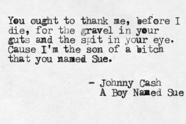 You ought to thank me, before I die, for the gravel in your guts and the spit in your eye . Cause I'm the son of a bitch that you named Sue. - Johnny Cash A Boy Named Sue 