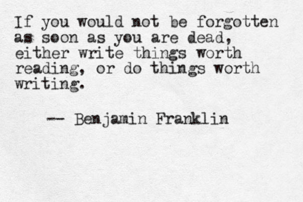If you would not be forgotten as soon as you are dead, either write things worth reading, or do things worth writing. -- Benjamin Franklin