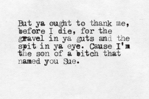 But ya ought to thank me, before I die, for the gravel in ya guts and the spit in ya eye . Cause I'm the son of a bitch that named you Sue. 