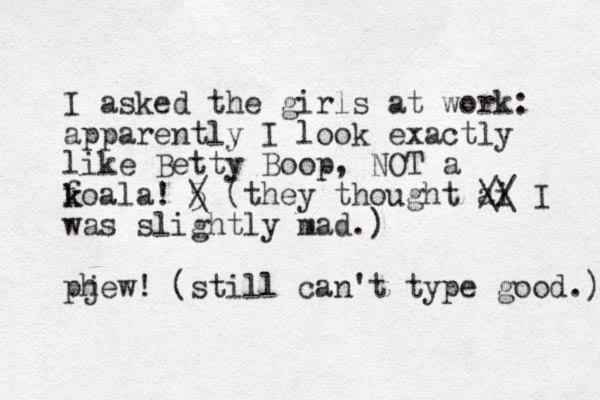 I asked the girls at work: apparently I look exactly like Betty Boop, NOT a foal k k a! 5 / \ (they thought ai was slightly mad.) pj hew! (still can't type good.) // \\ I 