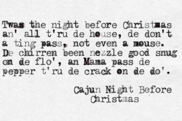 Twas the night before Christmas an' all t'ru de house, de don't a ting pass, not even a mouse. De chirren been nezzle good snug on de flo', an Mama pass de pepper t'ru de crack on de do'. Cajun Night Before Christmas 