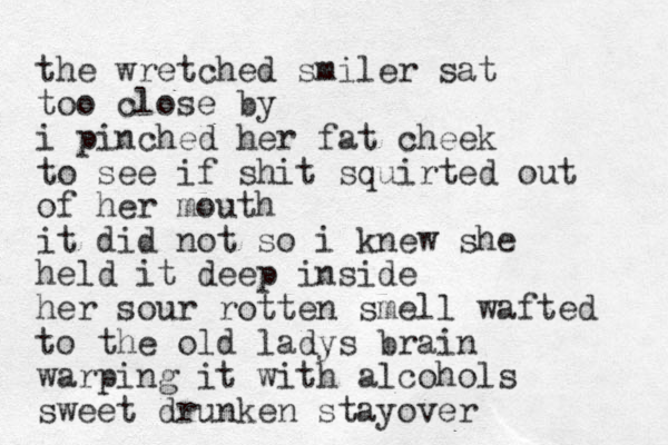 the wretched smiler sat too close by i pinched her fat cheek to see if shit squirted out of her mouth it did not so i knew she held it deep inside her sour rotten smell wafted to the old ladys brain warping it with alcohols sweet drunken stayover