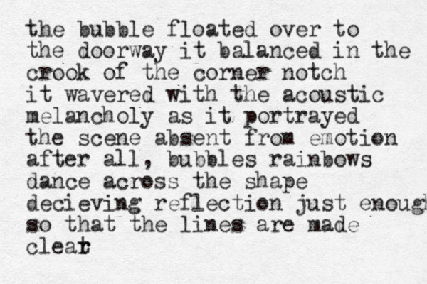 the bubble floated over to the doorway it balanced in the crook of the corner notch it wavered with the acoustic melancholy as it portrayed the scene absent from emotion after all, bubbles rainbows dance across the shape decieving reflection just enough so that the lines are made cleat r r