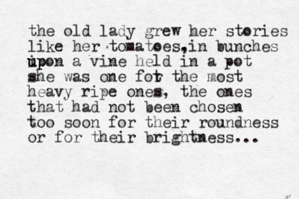 the old lady grew her stories like her tomatoes. , in bunches ip u upon a vine held in a pot she was one fot r the most heavy ripe ones, the ones that had not been chosen too soon for their roundness or for their brightness... 