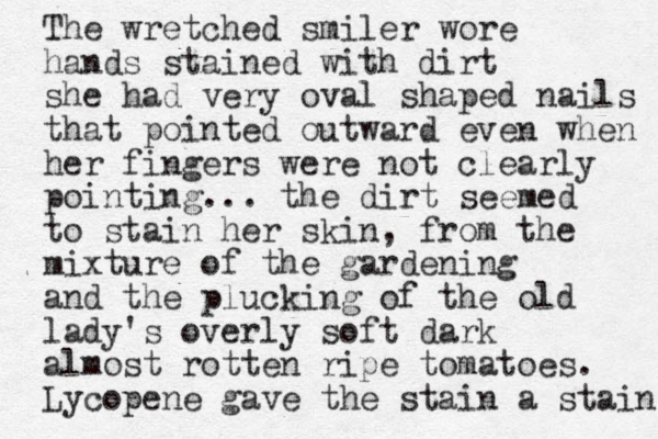 The wretched smiler wore hands stained with dirt she had very oval shaped nails that pointed outward even when her fingers were not clearly pointing... the dirt seemed to stain her skin, from the mixture of the gardening and the plucking of the old lady's overly soft dark almost rotten ripe tomatoes. Lycopene gave the stain a stain 