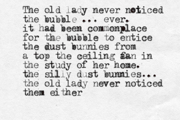 The old lady never noi ticed the bubble . .. ever. it had been commonplace for the bubble to entice the dust bunnies from a top the ceiling a fan in the study of her home. the silly dust bunnies... the old lady never noticed them either