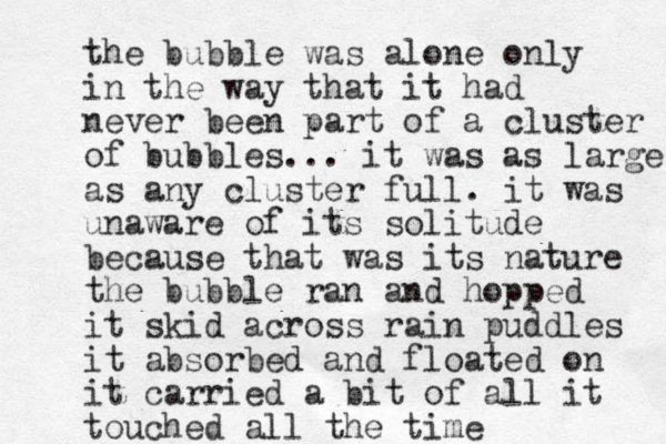 the bubble was alone only in the way that it had never been part of a cluster of bubbles... it was as large as any cluster full. it was unaware of its solitude because that was its nature the bubble ran and hopped it skid across rain puddles it absorbed and floated on it carried a bit of all it touched all the time 