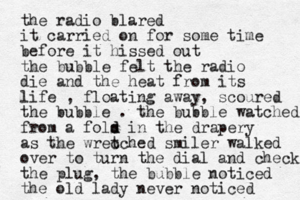 the radio blared it carried on for some time before it hissed out the bubble felt the radio die and the heat from its life , floating away, scoured the bubble . the bubble watched from a fols d d in the drapery as the wrec tched smiler walked over to turn the dial and check the plug, the bubble noticed the old lady never noticed 