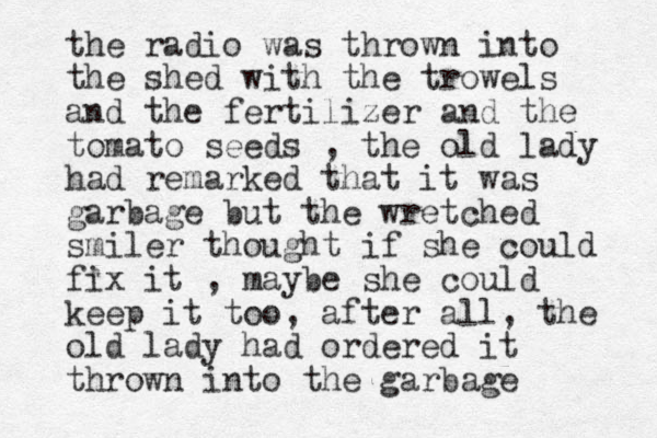 the radio was thrown into the shed with the trowels and the fertilizer and the tomato seeds , the old lady had remarked that it was garbage but the wretched smiler thought if she could fix it , maybe she could keep it too, after all, the old lady had ordered it thrown into the garbage 