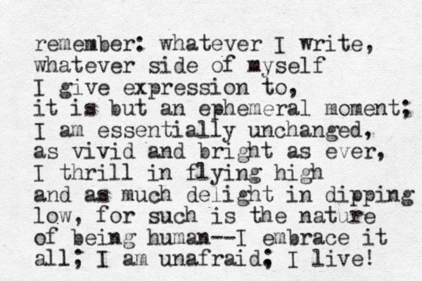 remember: whatever I write, whatever side of myself I give expression to, it is but an ephemeral moment; I am essentially unchanged, as vivid and bright as ever, I thrill in flying high and as much delight in dipping low, for such is the nature of being human--I embrace it all l; I am unafraid. ; I live! 