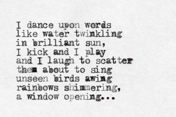 I dance upon words like water twinkling in brilliant sun, I kick and I play and I laugh to scatter them about to sing unseen birds awing rainbows shimmering, a window opening... 