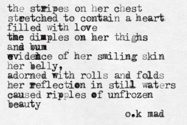 the stripes on her chest ste retched to contain a heart filled with love m the dimples on her thighs ans d bum l w e eviden nce of her smiling skin her belly, adorned with rolls and folds her reflection in still waters l caused ripples of unfrozen beauty o.k mad 