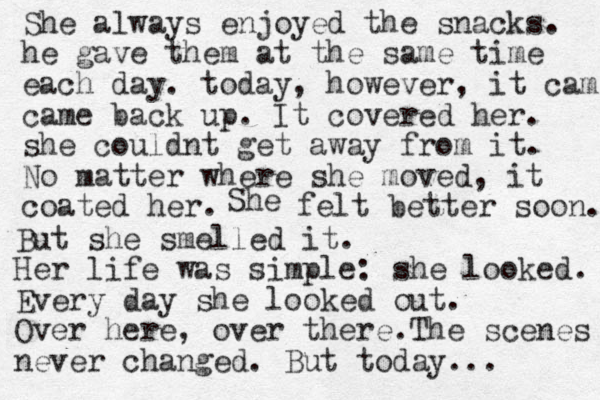 She always enjoyed the snacks. he gave them at the same time each day. today, however, it cam came back up. It covered her. she couldnt get away from it. No matter where she moved, it coated her. She felt better soon. But she smelled it. Her life was simple: she looked. Every day she looked out. Over here, over there.The scenes never changed. But today...