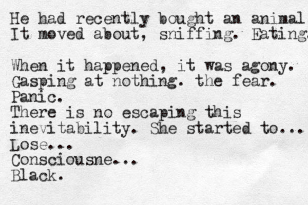 He had recently bought an animal. It moved about, sniffing. Eating. When it happened, it was agony. Gasping at nothing. the fear. Panic. There is no escaping this inevitability. She started to... Lose... Consciousne... Black.