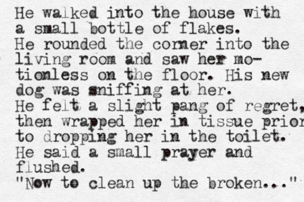 He walked into the house with a small bottle of flakes. He rounded the corner into the living room and saw her mo- tionless on the floor. His new dog was sniffing at her. He felt a slight pang of regret, then wrapped her in tissue prior to dropping her in the toilet. He said a small prayer and flushed. "Now to clean up the broken..." 