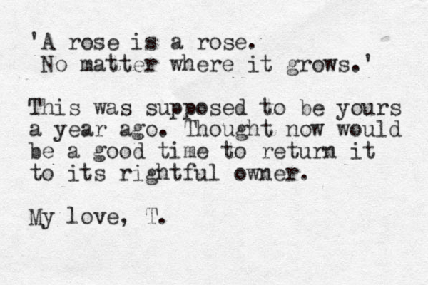 'A rose is a rose. No matter where it grows.' This was supposed to be yours a year ago. Thought now would be a good time to return it to its rightful owner. My love, T.