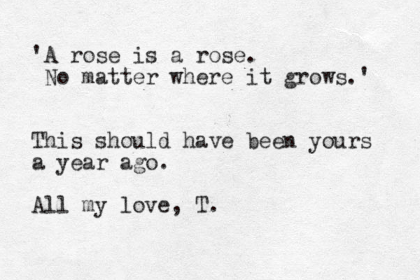 'A rose is a rose. No matter where it grows.' This should have been yours a year ago. All my love, T.