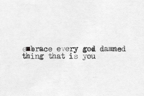 embrace every god damned thing that is you 