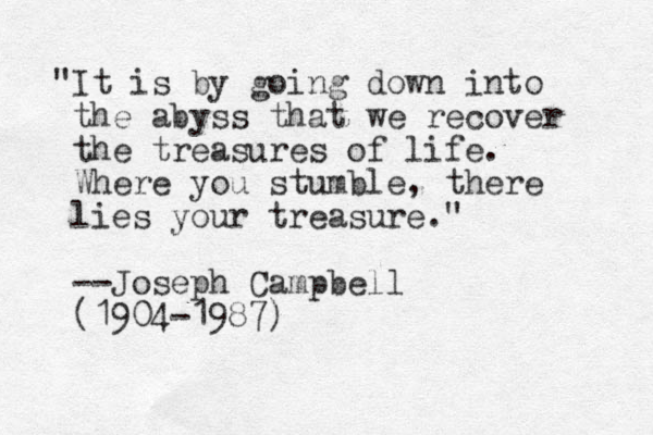 "It is by going down into the abyss that we recover the treasures of life. Where you stumble, there lies your treasure." --Joseph Campbell (1904-1987)