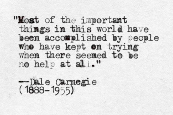 "Moat s s of the important things in this world have been accomplished by people who have kept on trying when there seemed to be no help at all." --Dale Carnegie (1888-1955)