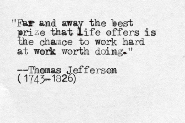 "Far and away the best prize that life offers is the chamce to work hard at work worth doing." --Thomas Jefferson (1743-1826)