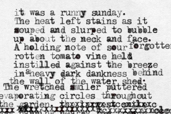 it was a runny sunday. The heat left stains as it souped and slurped to bubble up about the neck and face. A holding note of sour rotten tomato vine helt d d d instilled against the breeze in heavy dark dankness a behind the wall of the water shed forgotten . The wretched smiler puttered evaporating circles throughout the garden. the largest smile was napping nearby the trench hole X xcxxxxxxxxxccccc xxxxxxxxxxxccxxxxxc xxx xx xxxx xxxxxxxxxxxxxxx 