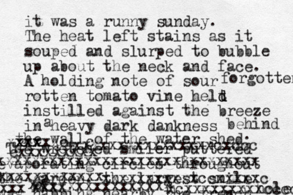 it was a runny sunday. The heat left stains as it souped and slurped to bubble up about the neck and face. A holding note of sour rotten tomato vine helt d d d instilled against the breeze in heavy dark dankness a behind the wall of the water shed forgotten . The wretched smiler puttered evaporating circles throughout the garden. the largest smile was napping nearby the trench hole X xcxxxxxxxxxccccc xxxxxxxxxxxccxxxxxc xxx xx xxxx xxxxxxxxxxxxxxx xxxxxxxxxxxx xxxx xxxxxc c xxxxxxxxxxxxxxxxcxccc cxxxxxxxxx xxxxxxxxxxxxxxxxxxxxxxxxxxxxxx 