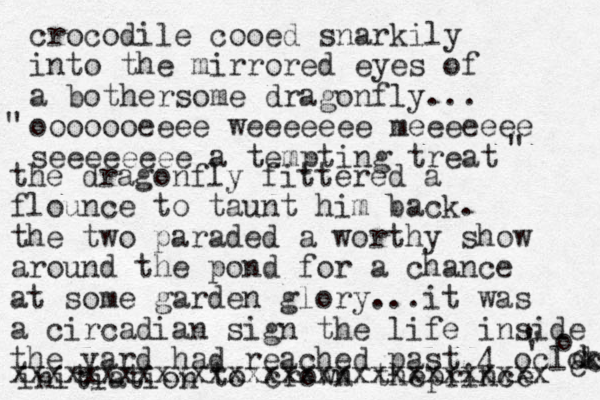 crocodile cooed snarkily into the mirrored eyes of a bothersome dragonfly... ooooooeeee weeeeeee meeeeeee seeeeeeee a tempting treat " " the dragonfly fittered a flounce to taunt him back. the two paraded a worthy show around the pond for a chance at some garden glory...it was a circadian sign the life inside the yard had reached past 4 oclock k c ' k c o ' ' initiation to crown theprince xxxxxxxxxxxxxxxxxxxxxxxxxxxxxx 