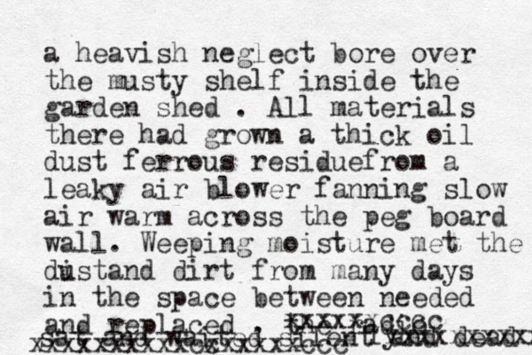 a heavish neglect bore over the musty shelf in side the garden shed . All materials there had grown a thick oil dust ferrous residuefrom a leaky air blower fanning slow air warm across the peg board wall. Weeping moisture met the dist u and dirt from many days in the space between needed and replaced . the radio sat and waited silent and dead xxxxxxxxxx ly xxxxxxcccc xxxxxxx xxxcc xxxxxxccc 