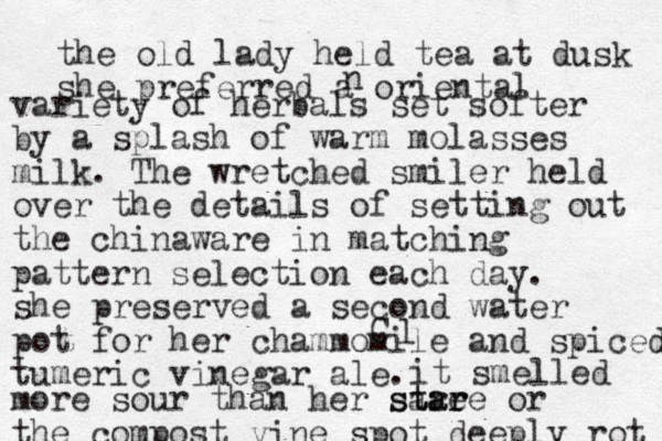 the old lady held tea at dusk she prefer red a oriental n variety of herbals set softer by a splash of warm molasses milk. The wretched smiler held over the details of setting out the china ware in matching pattern selection each day. she preserved a second water pot for her chammomile and spiced tumeric vinegar ale. C l it smelled more sour than her sare st ta ar re or the compost vine spot deep ly rot .