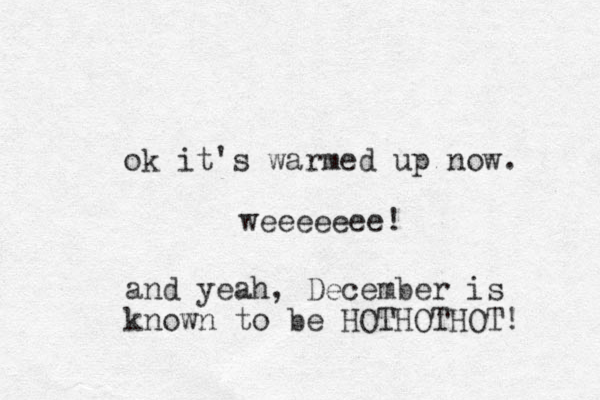 ok it's warmed up now. weeeeeee! and yeah, December is known to be HOTHOTHOT! 