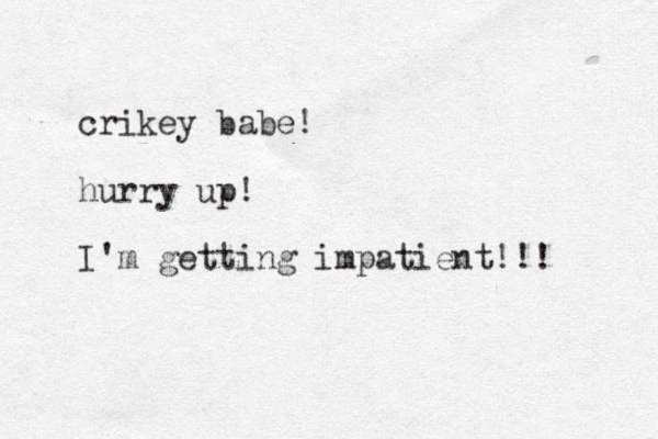 crikey babe! hurry up! I'm getting impatient!!! 