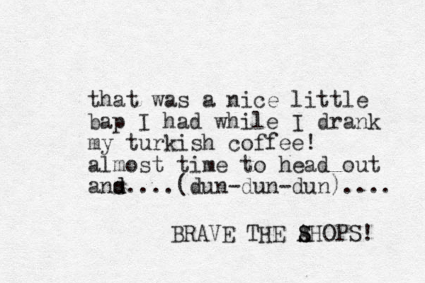 that was a nice little bap I had while I drank my turkish coffee! almost time to head out ans.... d d (dun-dun-dun).... BRAVE THE AHOPS! S S 