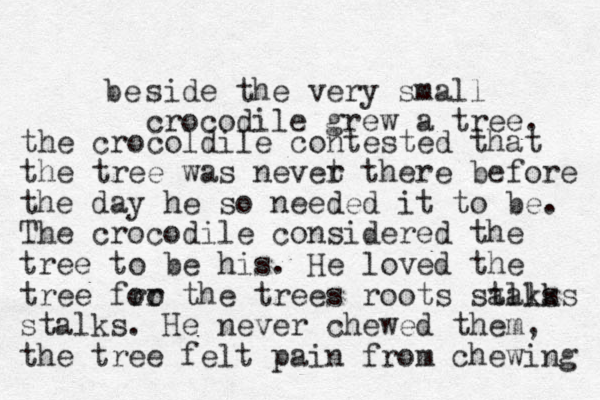 be side the very small crocodile grew a tree. the crocoldile contested that the tree was nevet r there before the day he so needed it to be. The crocodile considered the tree to be his. He loved the tree fro or the trees roots salks talks stalks. He never chewed them, the tree felt pain from chewing 