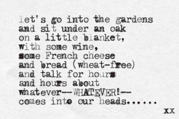 let's go into the gardens and sit under an oak on a little blanket, with some wine, some French cheese and bread (wheat-free) and talk for hours and hours about whatever--WHATEVER!-- comes into our heads...... xx 